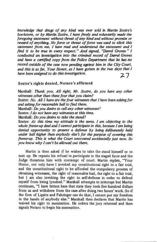 Knowledge that drugs of any kind was ever sold in Martin Sostre’s bookstore, or by Martin Sostre. 1 have freely and voluntarily made the Joregoing statement without threat of any Kind and without promise or reward of anything. No force or threat of force was used to elici this statement from me. 1 have read and understand the statement and I find it 10 be true in every respect.” And signed, “Darrel Groves.” I conducted an investigation into the criminal record of Darrel Groves and have a certfied copy from the Police Department that he has no record outside of the case now pending against him in the City Court, and this is as far, Your Honor, as I have gotten in the two days that [ ‘have been assigned to do thisinvestigation. 27  Sostre’s rights denied, Notaro’s affirmed  Marshall: Thank you. All right, Mr. Sostre, do you have any other witnesses other than these four that you claim?  Sostre: No. All I have are the four witnesses that ] have been asking for and asking for reasonable bl to find them.  Marshall: Do you desie to call any other witnesses?  Sostre: 1do ot have any witnesses a this time.  Marshall: Do you desire t0 take the stand?  Sostee: At this time my attitude is the same. I am objecting 1o the whole frame-up deal and I canno participate in this, because I am being. denied opportunity 1o present a defense by being deliberately held under bail higher than anybody else’s for the purpose of covering this frame-up. This is what the Court uncovered accidentally just now. So you know why I can’t be allowed out there.  Martin is then asked if he wishes to take the stand himself or to sum up. He repeas his refusal o participate in the staged farce and the Judge threatens him with contempt of court. Martin replies, “Your Honor, not only have I invoked my constitutional right to  fair trial, and the constitutional right to be afforded the compulsory process of obtaining witnesses, the right of reasonable bail, the right to a fair trial, but | am also invoking the right to selfdefense in order to defend ‘myself from being lynched.” Marshall attempts t0 interrupt but Martin continues, “I have letters here that tate they took five hundred dollars from us and withdrew from the case after doing two hours’ work. So if the firm of Lipsitz and Fahringer can do that, I cannot put my freedom in the hands of anybody else.” Marshall then declares that Martin has waived his right to summation. He orders the jury retumed and then signals Notaro to begin his summation. 